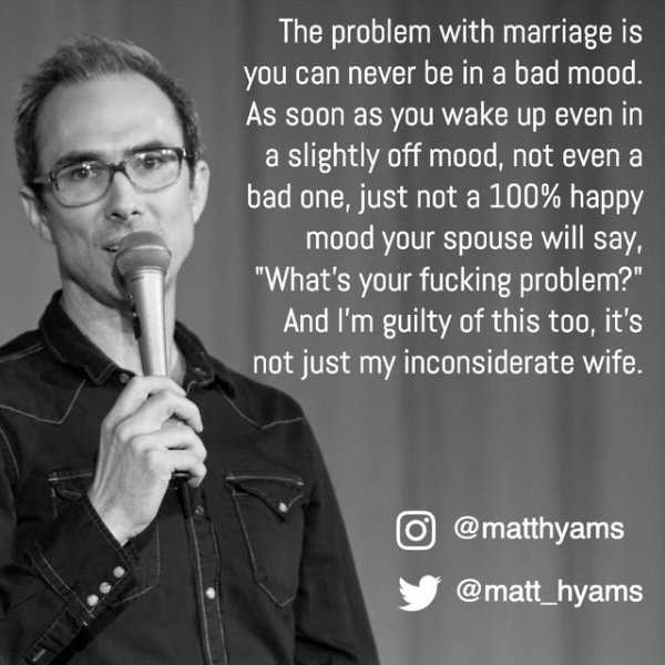 black and yellow lyrics - The problem with marriage is you can never be in a bad mood. As soon as you wake up even in a slightly off mood, not even a bad one, just not a 100% happy mood your spouse will say, "What's your fucking problem?" And I'm guilty o