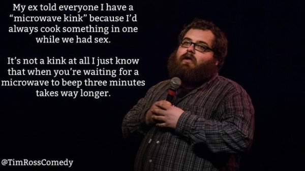 beard - My ex told everyone I have a microwave kink" because I'd always cook something in one while we had sex. It's not a kink at all I just know that when you're waiting for a microwave to beep three minutes takes way longer. RossComedy