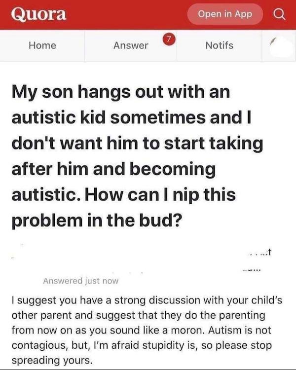 document - Quora Open in App 7 Home Answer Notifs My son hangs out with an autistic kid sometimes and I don't want him to start taking after him and becoming autistic. How can I nip this problem in the bud? Answered just now I suggest you have a strong di