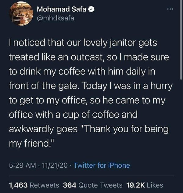 atmosphere - .. Mohamad Safa I noticed that our lovely janitor gets treated an outcast, so I made sure to drink my coffee with him daily in front of the gate. Today I was in a hurry to get to my office, so he came to my office with a cup of coffee and awk