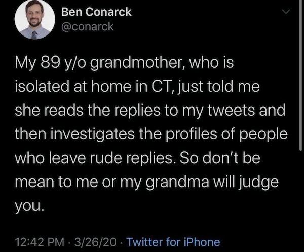 atmosphere - Ben Conarck My 89 yo grandmother, who is isolated at home in Ct, just told me she reads the replies to my tweets and then investigates the profiles of people who leave rude replies. So don't be mean to me or my grandma will judge you. 32620 T