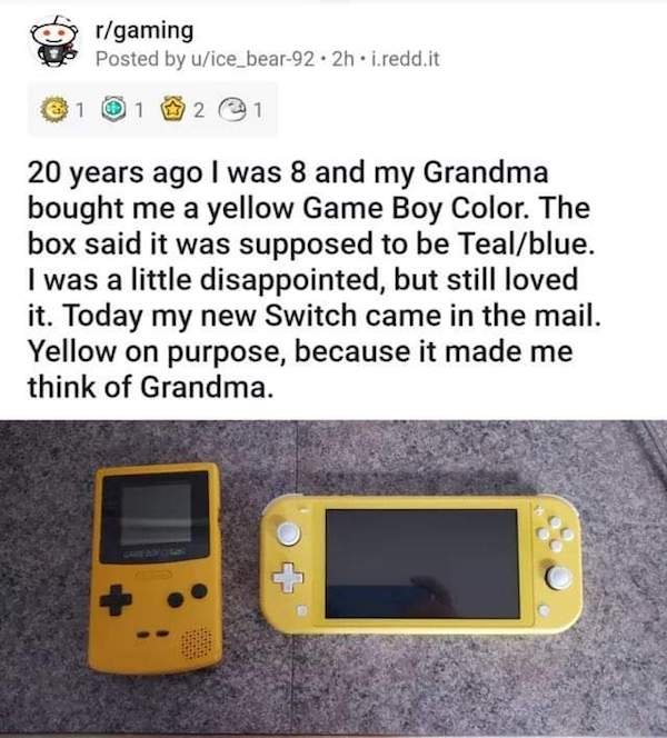 r mademesmile - rgaming Posted by uice_bear92.2h.i.redd.it 1 1 2 20 years ago I was 8 and my Grandma bought me a yellow Game Boy Color. The box said it was supposed to be Tealblue. I was a little disappointed, but still loved it. Today my new Switch came 