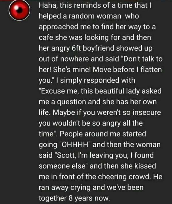 material - Haha, this reminds of a time that I helped a random woman who approached me to find her way to a cafe she was looking for and then her angry 6ft boyfriend showed up out of nowhere and said "Don't talk to her! She's mine! Move before I flatten y