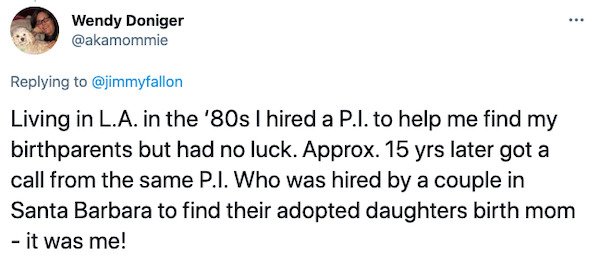 paper - ... Wendy Doniger Living in L.A. in the '80s I hired a P.I. to help me find my birthparents but had no luck. Approx. 15 yrs later got a call from the same P.I. Who was hired by a couple in Santa Barbara to find their adopted daughters birth mom it