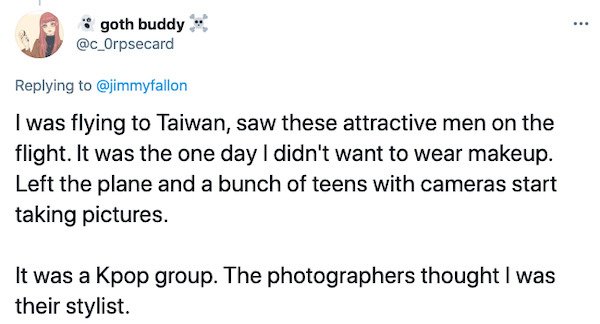 paper - goth buddy I was flying to Taiwan, saw these attractive men on the flight. It was the one day I didn't want to wear makeup. Left the plane and a bunch of teens with cameras start taking pictures. It was a Kpop group. The photographers thought I wa