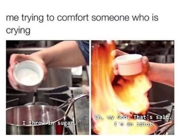 funny awkward memes - me trying to comfort someone who is crying I throw in sugar on my God. That's salt. I'm an idiot