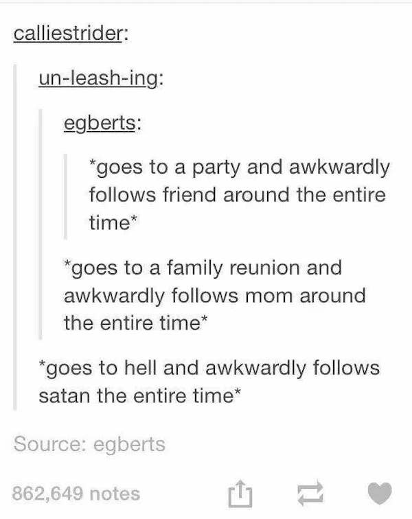 funny awkward memes - goes to a party and awkwardly follows friend around the entire time - goes to a family reunion and awkwardly follows mom around the entire time - goes to hell and awkwardly follows satan the entire time