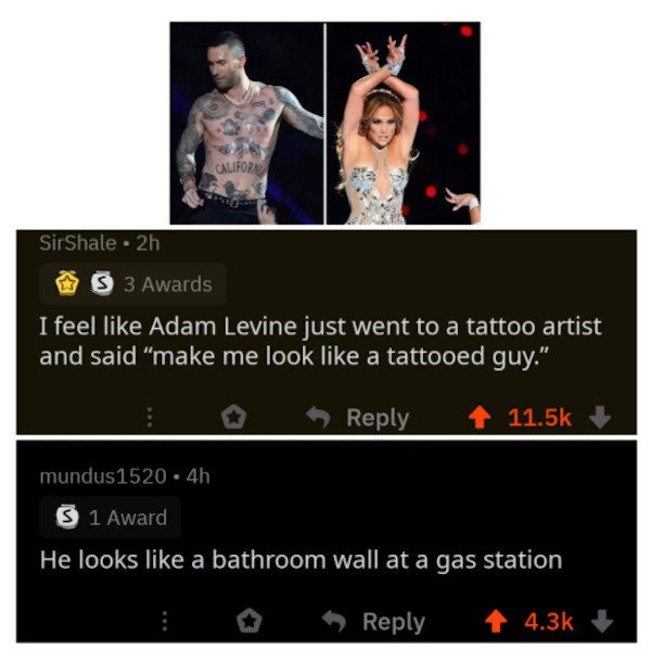 media - California SirShale 2h S 3 Awards I feel Adam Levine just went to a tattoo artist and said "make me look a tattooed guy." mundus1520.4h S 1 Award He looks a bathroom wall at a gas station