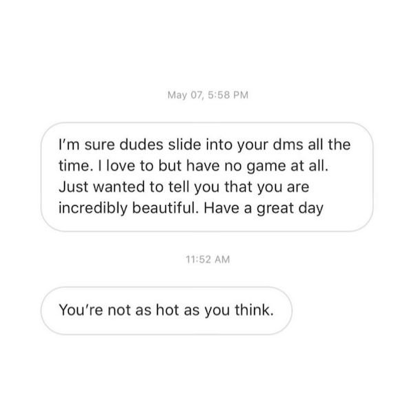 om sai - May 07, I'm sure dudes slide into your dms all the time. I love to but have no game at all. Just wanted to tell you that you are incredibly beautiful. Have a great day You're not as hot as you think.