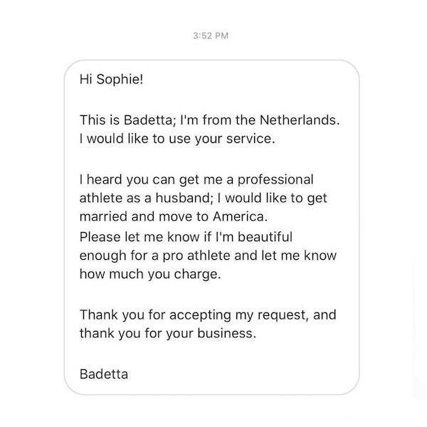 document - Hi Sophie! This is Badetta; I'm from the Netherlands. I would to use your service. I heard you can get me a professional athlete as a husband; I would to get married and move to America. Please let me know if I'm beautiful enough for a pro athl