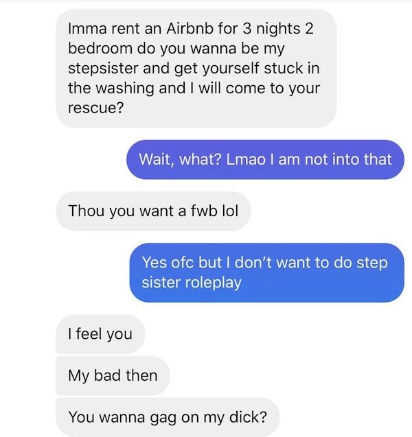 number - Imma rent an Airbnb for 3 nights 2 bedroom do you wanna be my stepsister and get yourself stuck in the washing and I will come to your rescue? Wait, what? Lmao I am not into that Thou you want a fwb lol Yes ofc but I don't want to do step I siste