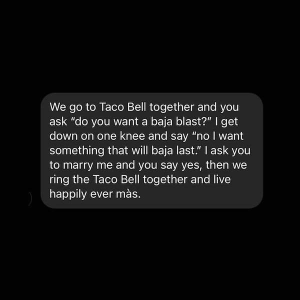 teamwork quotes - We go to Taco Bell together and you ask "do you want a baja blast?" | get down on one knee and say "no I want something that will baja last." I ask you to marry me and you say yes, then we ring the Taco Bell together and live happily eve