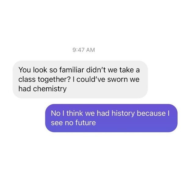 You look so familiar didn't we take a a class together? I could've sworn we had chemistry No I think we had history because I see no future