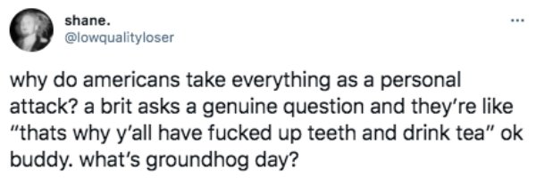 funny british questions about americans - why do americans take everything as a personal attack? a brit asks a genuine question and they're like that's why y'all have fucked up teeth and drink tea. ok buddy what's groundhog day?