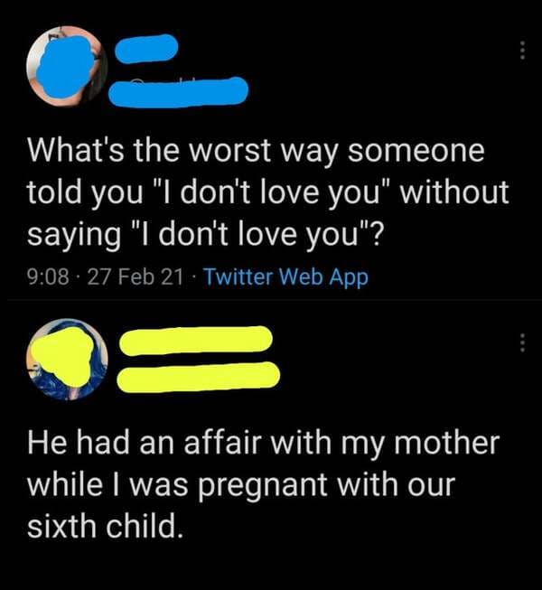graphics - What's the worst way someone told you "I don't love you" without saying "I don't love you"? . 27 Feb 21 Twitter Web App He had an affair with my mother while I was pregnant with our sixth child.
