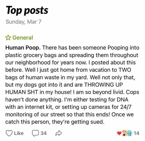 Top posts Sunday, Mar 7 General Human Poop. There has been someone Pooping into plastic grocery bags and spreading them throughout our neighborhood for years now. I posted about this before. Well I just got home from vacation to Two bags of human waste in