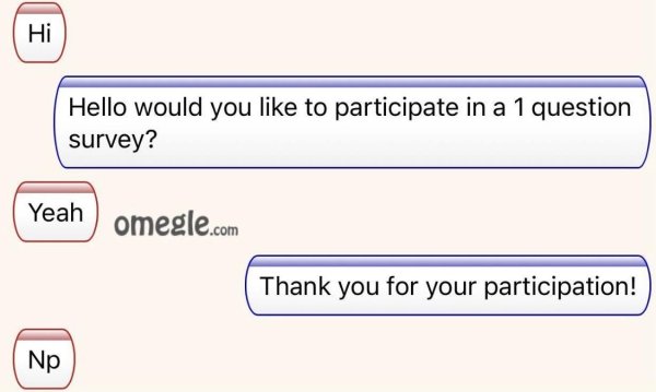 omegle - Hello would you to participate in a 1 question survey? Yeah omegle.com Thank you for your participation! Np