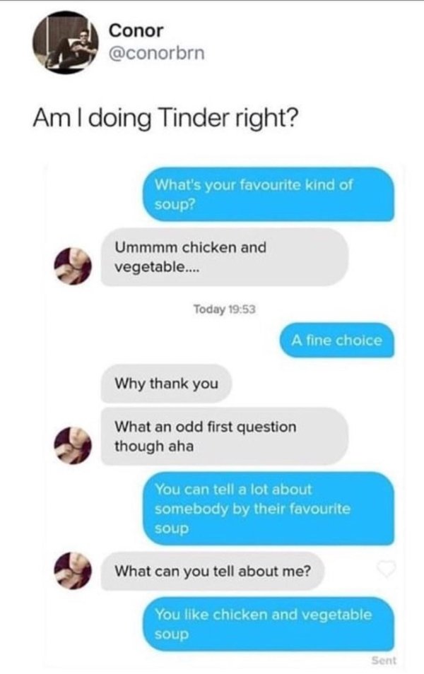 tinder soup - Conor Am I doing Tinder right? What's your favourite kind of soup? Ummmm chicken and vegetable.... Today A fine choice Why thank you What an odd first question though aha You can tell a lot about somebody by their favourite soup What can you
