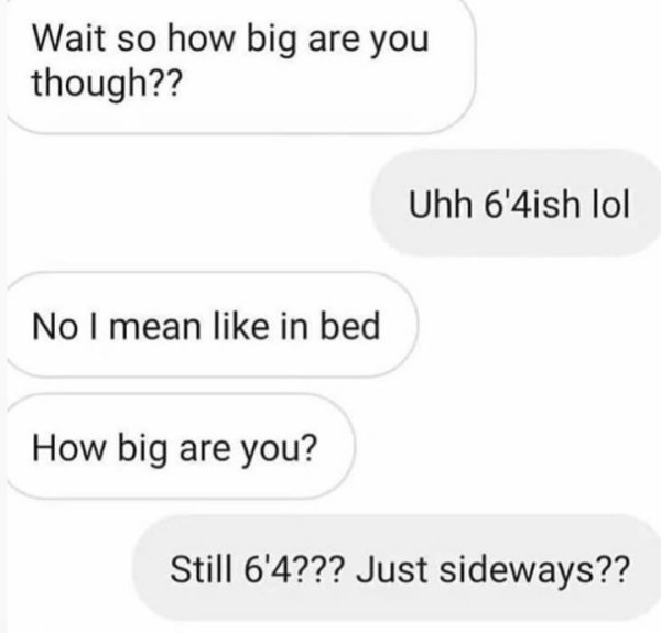 wait so how big are you - Wait so how big are you though?? Uhh 6'4ish lol No I mean in bed How big are you? Still 6'4??? Just sideways??