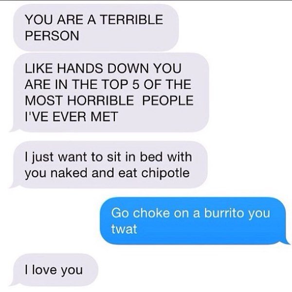 depressing texts - You Are A Terrible Person Hands Down You Are In The Top 5 Of The Most Horrible People I'Ve Ever Met I just want to sit in bed with you naked and eat chipotle Go choke on a burrito you twat I love you