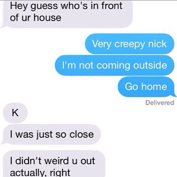 funny depressing texts - Hey guess who's in front of ur house Very creepy nick I'm not coming outside Go home Delivered K I was just so close I didn't weird u out actually, right