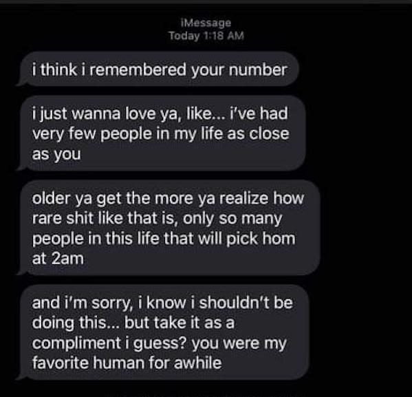 screenshot - iMessage Today i think i remembered your number i just wanna love ya, ... i've had very few people in my life as close as you older ya get the more ya realize how rare shit that is, only so many people in this life that will pick hom at 2am a