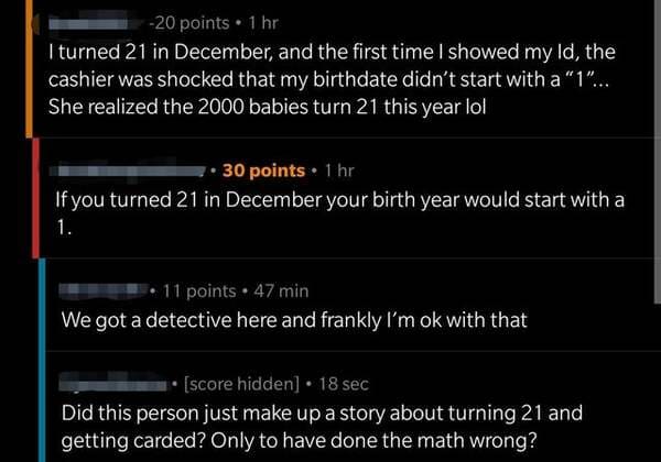 liars called out -  screenshot - 20 points 1 hr I turned 21 in December, and the first time I showed my ld, the cashier was shocked that my birthdate didn't start with a "1"... She realized the 2000 babies turn 21 this year lol 30 points 1 hr If you turne