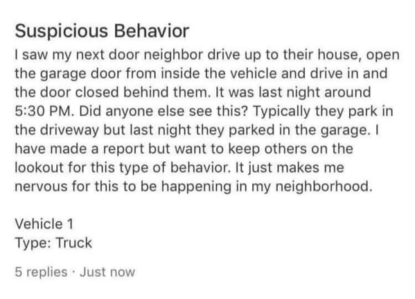 funny next door posts - Suspicious Behavior I saw my next door neighbor drive up to their house, open the garage door from inside the vehicle and drive in and the door closed behind them. It was last night around . Did anyone else see this? Typically they
