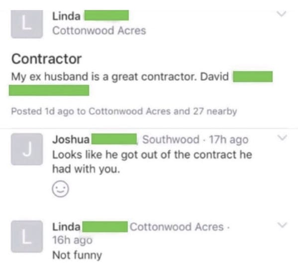 funny next door posts - My ex husband is a great contractor. David Posted 1d ago to Cottonwood Acres and 27 nearby j Joshua Southwood 17h ago Looks he got out of the contract he had with you. Linda |Cottonwood Acres L 16h ago Not funny