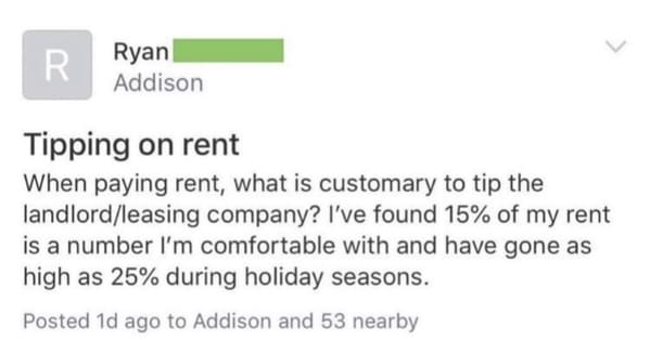 funny next door posts - Tipping on rent When paying rent, what is customary to tip the landlord leasing company? I've found 15% of my rent is a number I'm comfortable with and have gone as high as 25% during holiday seasons.