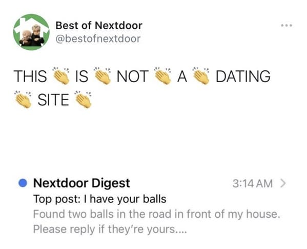 funny next door posts - Best of Nextdoor This is Not A DatingSite - I have your balls Found two balls in the road in front of my house. Please if they're yours....