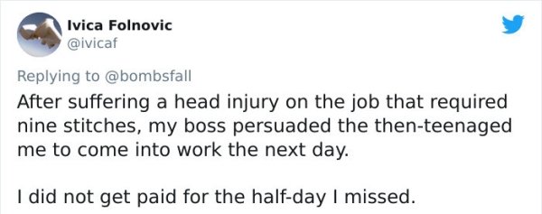 funny bad boss stories - After suffering a head injury on the job that required nine stitches, my boss persuaded the then teenaged me to come into work the next day. I did not get paid for the half day I missed.
