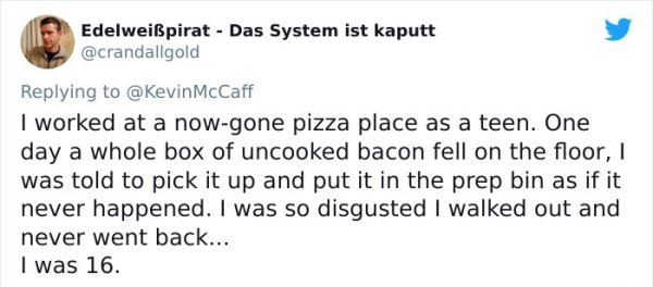 funny bad boss stories - I worked at a now gone pizza place as a teen. One day a whole box of uncooked bacon fell on the floor, was told to pick it up and put it in the prep bin as if it never happened. I was so disgusted I walked