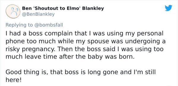 funny bad boss stories - I had a boss complain that I was using my personal phone too much while my spouse was undergoing a risky pregnancy. Then the boss said I was using too much leave time after the baby was born. Good thing is, that boss