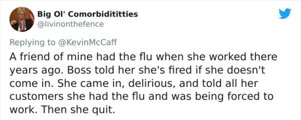 funny bad boss stories - A friend of mine had the flu when she worked there years ago. Boss told her she's fired if she doesn't come in. She came in, delirious, and told all her customers she had the flu and was being forced to work. Then