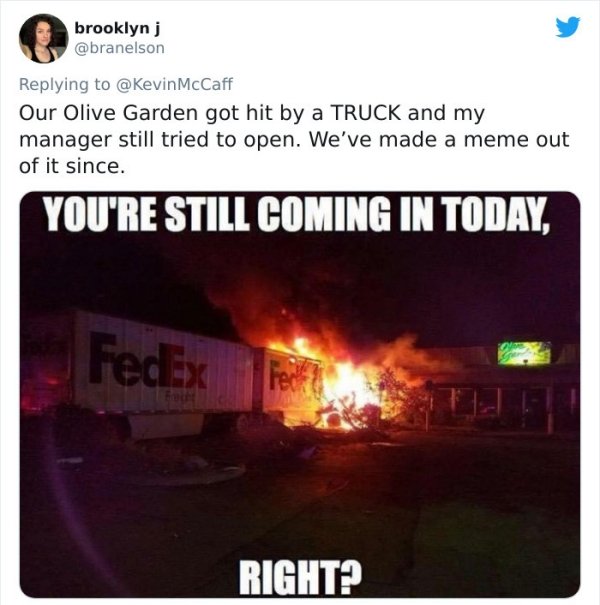 funny bad boss stories - Our Olive Garden got hit by a Truck and my manager still tried to open. We've made a meme out of it since. You'Re Still Coming In Today, Right?