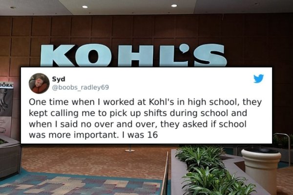 funny bad boss stories - One time when I worked at Kohl's in high school, they kept calling me to pick up shifts during school and when I said no over and over, they asked if school was more important. I was 16