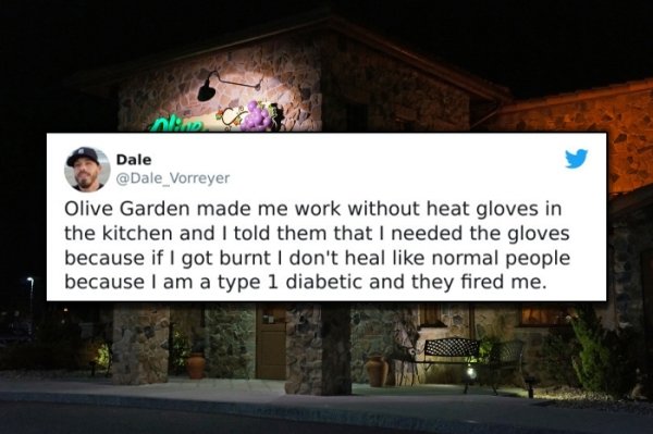 funny bad boss stories - Olive Garden made me work without heat gloves in the kitchen and I told them that I needed the gloves because if I got burnt I don't heal normal people because I am a type 1 diabetic and they fired me.