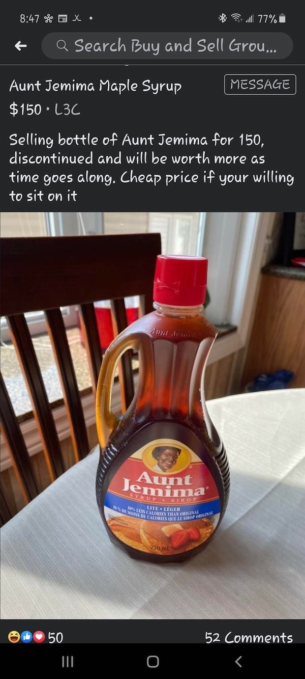 liqueur - of a X. l 77% Q Search Buy and Sell Grou... Message Aunt Jemima Maple Syrup $150 L3C Selling bottle of Aunt Jemima for 150, discontinued and will be worth more as time goes along. Cheap price if your willing to sit on it Th June Jemima 46DA Moin