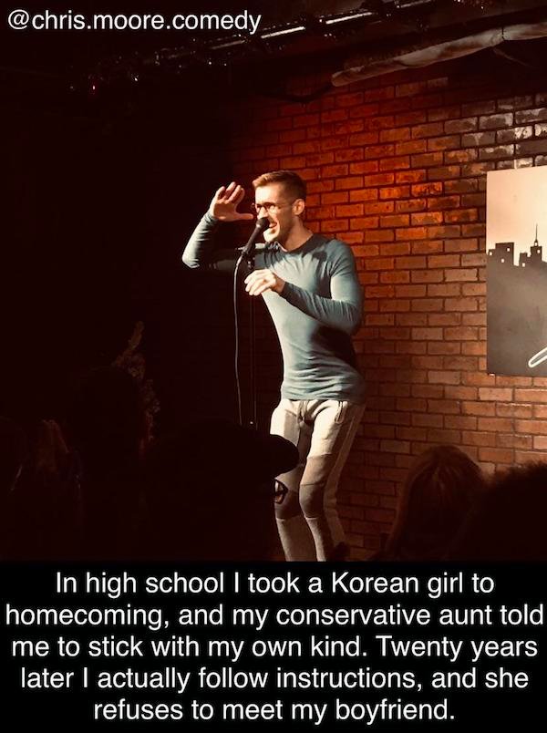 funny stand-up comedian jokes - In high school I took a Korean girl to homecoming, and my conservative aunt told me to stick with my own kind. Twenty years later I actually instructions, and she refuses to meet my boyfriend.