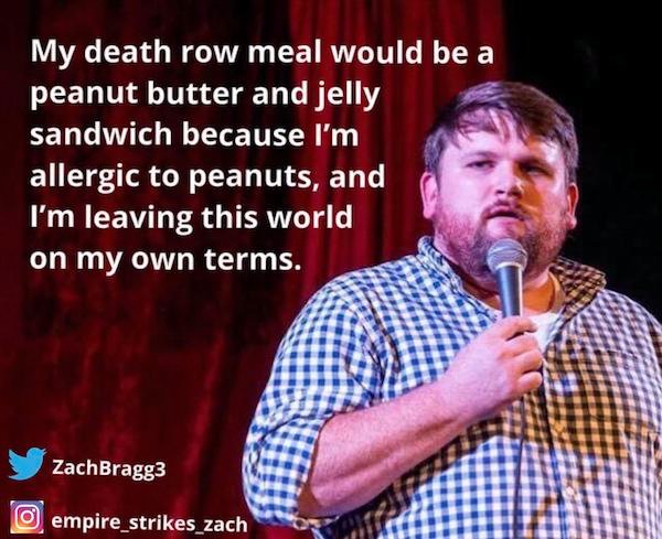 funny stand-up comedian jokes - My death row meal would be a peanut butter and jelly sandwich because I'm allergic to peanuts, and I'm leaving this world on my own terms.