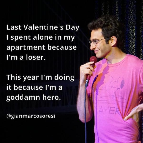 funny stand-up comedian jokes - last Valentine's Day I spent alone in my apartment because I'm a loser. This year I'm doing it because I'm a goddamn hero.