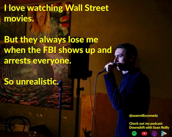 funny stand-up comedian jokes - I love watching Wall Street movies. But they always lose me when the Fbi shows up and arrests everyone. So unrealistic.