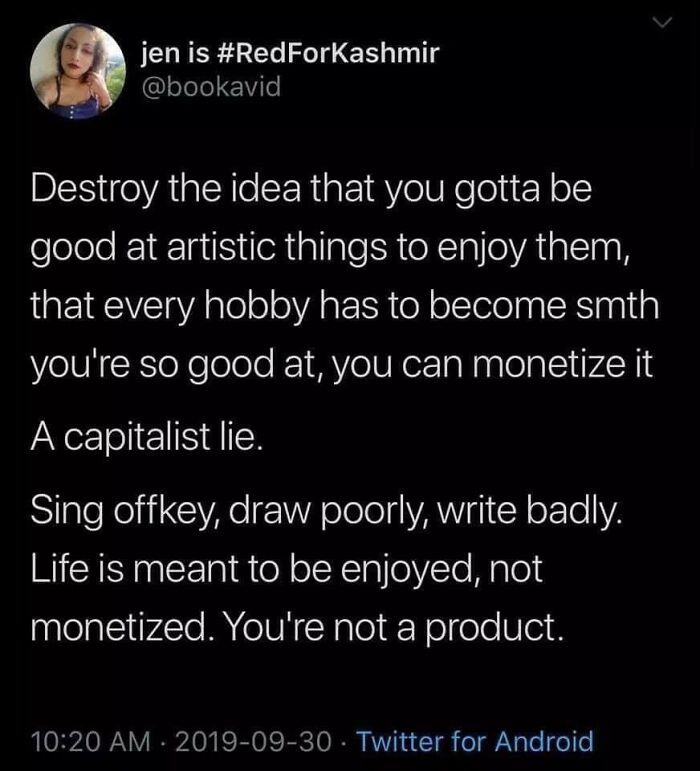 atmosphere - jen is Destroy the idea that you gotta be good at artistic things to enjoy them, that every hobby has to become smth you're so good at, you can monetize it A capitalist lie. Sing offkey, draw poorly, write badly. Life is meant to be enjoyed, 