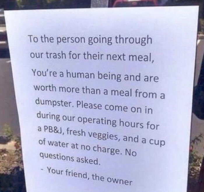 sign - To the person going through our trash for their next meal, You're a human being and are worth more than a meal from a dumpster. Please come on in during our operating hours for a Pb&J, fresh veggies, and a cup of water at no charge. No questions as