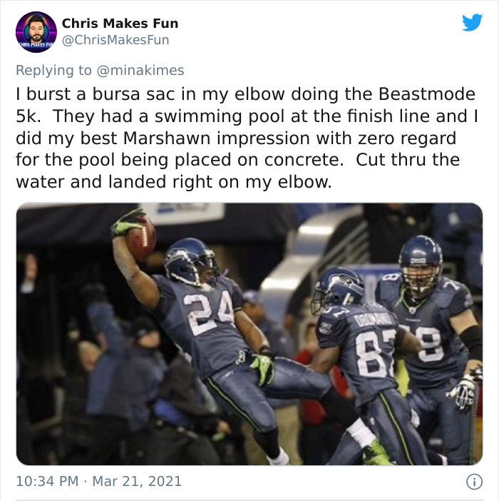 funny injury fails - I burst a bursa sac in my elbow doing the Beastmode 5k. They had a swimming pool at the finish line and I did my best Marshawn impression with zero regard for the pool being placed on concrete. Cut thru