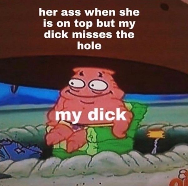 patrick meme when you miss the hole - her ass when she is on top but my dick misses the hole my dick