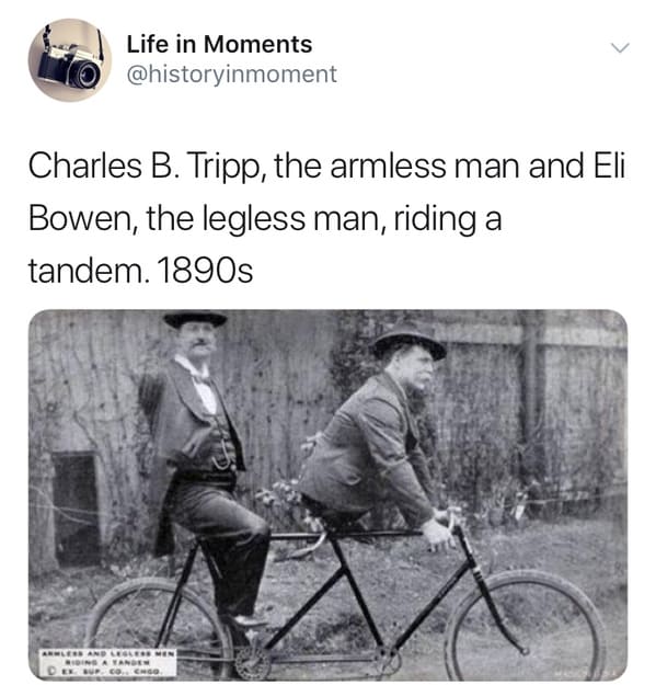 Life in Moments Charles B. Tripp, the armless man and Eli Bowen, the legless man, riding a tandem. 1890s Alessand Lernen Bonsavanor