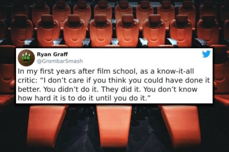 orange - Ryan Graff In my first years after film school, as a knowitall critic "I don't care if you think you could have done it better. You didn't do it. They did it. You don't know how hard it is to do it until you do it."