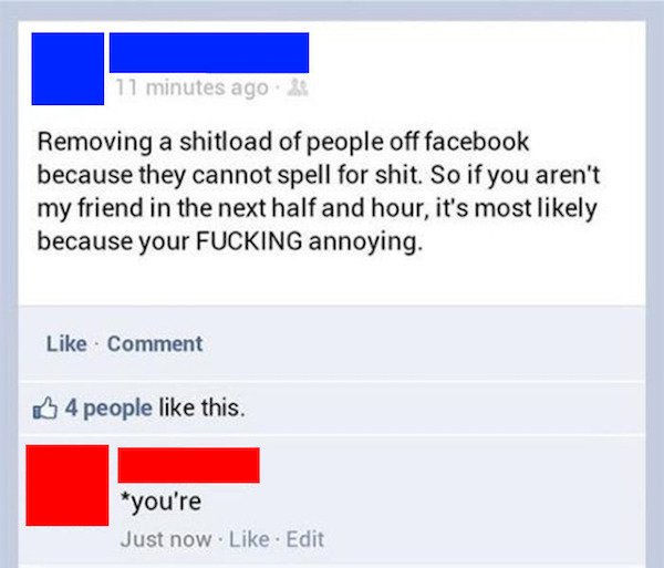 funny facebook posts - get owned facebook posts - 11 minutes ago Removing a shitload of people off facebook because they cannot spell for shit. So if you aren't my friend in the next half and hour, it's most ly because your Fucking annoying. Comment 4 peo